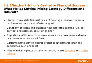 © Pearson Education South Asia Pte Ltd 2013. All rights reserved
6
6.1 Effective Pricing is Central to Financial Success
What Makes Service Pricing Strategy Different and
Difficult?
• Harder to calculate financial costs of creating a service process or
performance than a manufactured good
• Variability of inputs and outputs: How can firms define a “unit of
service” and establish basis for pricing?
• Importance of time factor – same service may have more value to
customers when delivered faster
• Customers find service pricing difficult to understand, risky and
sometimes even unethical
• Note opening vignette on dynamic pricing – see ScoreBig and airline
pricing
 