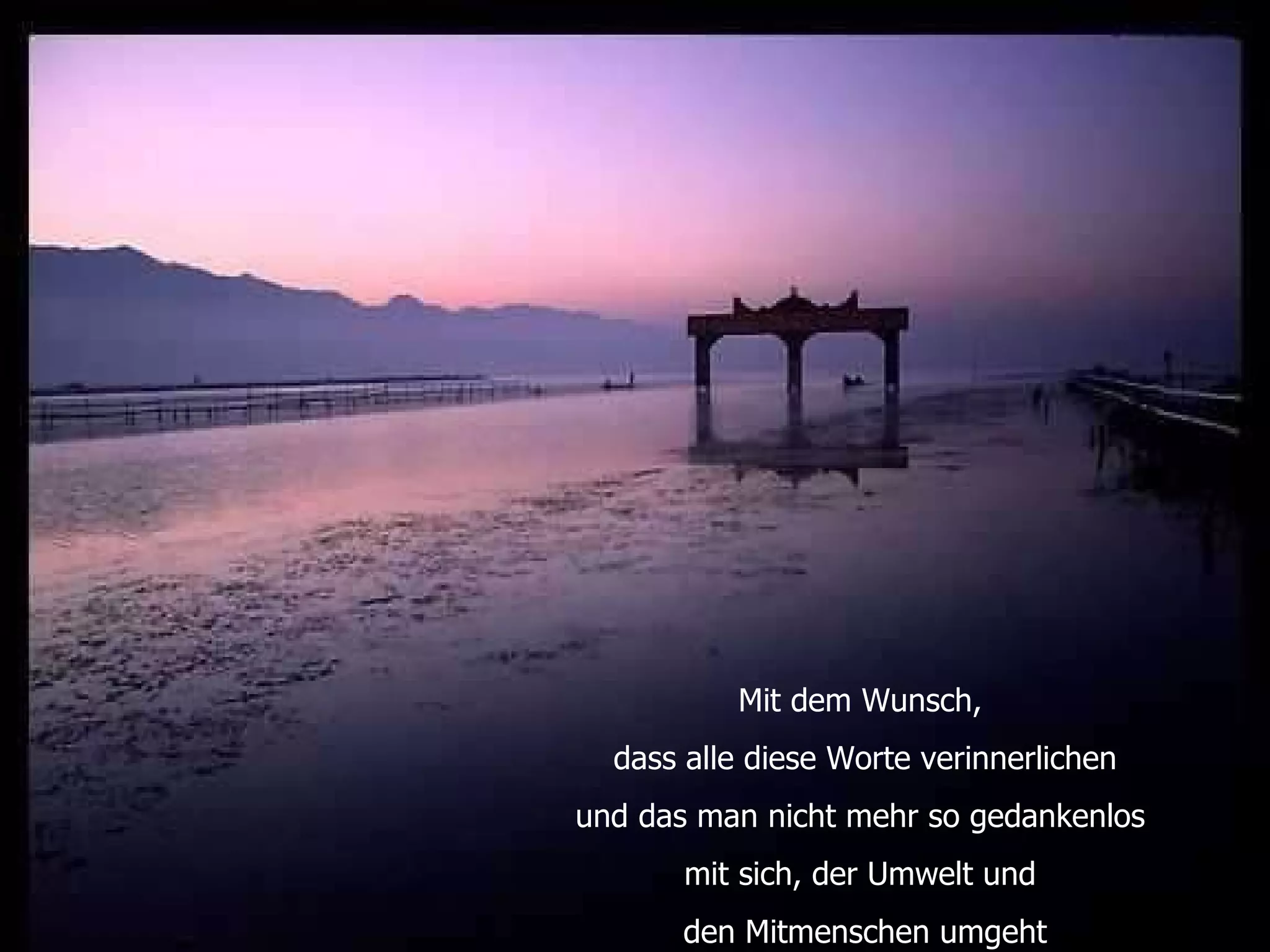 Mit dem Wunsch,  dass alle diese Worte verinnerlichen und das man nicht mehr so gedankenlos  mit sich, der Umwelt und  den Mitmenschen umgeht 