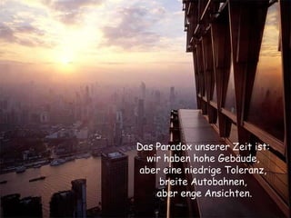 Das Paradox unserer Zeit ist:  wir haben hohe Gebäude,  aber eine niedrige Toleranz,  breite Autobahnen,  aber enge Ansichten. 