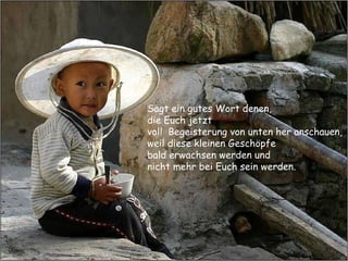 Sagt ein gutes Wort denen,  die Euch jetzt  voll  Begeisterung von unten her anschauen,  weil diese kleinen Geschöpfe  bald erwachsen werden und  nicht mehr bei Euch sein werden. 