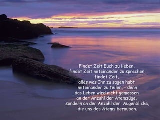 Findet Zeit Euch zu lieben,  findet Zeit miteinander zu sprechen, findet Zeit,  alles was Ihr zu sagen habt  miteinander zu teilen, - denn das Leben wird nicht gemessen  an der Anzahl der Atemzüge,  sondern an der Anzahl der  Augenblicke, die uns des Atems berauben. 