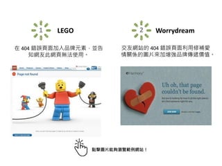 1 LEGO
在 404 錯誤頁面加入品牌元素，並告
知網友此網頁無法使用。
2 Worrydream
交友網站的 404 錯誤頁面利用修補愛
情關係的圖片來加增強品牌傳遞價值。
點擊圖片能夠瀏覽範例網站！
 