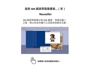 這款 404 錯誤頁面最厲害...（笑）
Nouveller
404 錯誤頁面會出現 DOS 畫面，等網友輸入
之後，將以特定的圖片以及語言與網友互動。
點擊圖片能夠瀏覽範例網站！
 