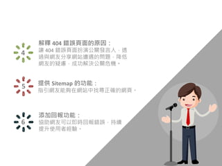 添加回報功能：
協助網友可以即時回報錯誤，持續
提升使用者經驗。
6
4
解釋 404 錯誤頁面的原因：
讓 404 錯誤頁面扮演公關發言人，透
過與網友分享網站遭遇的問題，降低
網友的疑慮，成功解決公關危機。
5 提供 Sitemap 的功能：
指引網友能夠在網站中找尋正確的網頁。
 