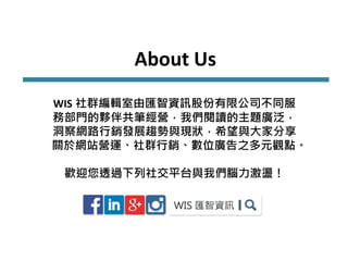 About Us
WIS 社群編輯室由匯智資訊股份有限公司不同服
務部門的夥伴共筆經營，我們閱讀的主題廣泛，
洞察網路行銷發展趨勢與現狀，希望與大家分享
關於網站營運、社群行銷、數位廣告之多元觀點。
歡迎您透過下列社交平台與我們腦力激盪！
 