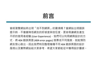 前言
曾經瀏覽網站時出現「找不到網頁」的窘境嗎？當網站出現錯誤
提示時，不僅會降低網友的好感度與信任度，更容易讓網友產生
不好的使用者經驗 (User Experience)，我們可以利用網頁設計的方
式，將 404 錯誤頁面 (404 error pages) 搭景成不同風貌，就能預防
網友狠心跳出。因此我們特別整理幾種不同 404 錯誤頁面的設計
風格以及實際網站給大家參考，希望大家都能從中獲得設計靈感。
 