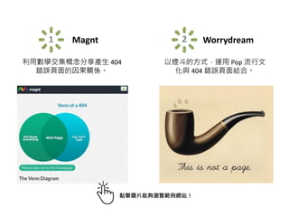 1 Magnt
利用數學交集概念分享產生 404
錯誤頁面的因果關係。
2 Worrydream
以煙斗的方式，運用 Pop 流行文
化與 404 錯誤頁面結合。
點擊圖片能夠瀏覽範例網站！
 