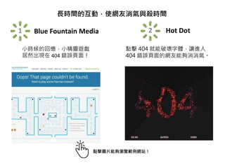 長時間的互動，使網友消氣與殺時間
1 Blue Fountain Media
小時候的回憶，小精靈遊戲
居然出現在 404 錯誤頁面！
2 Hot Dot
點擊 404 就能破壞字體，讓進入
404 錯誤頁面的網友能夠消消氣。
點擊圖片能夠瀏覽範例網站！
 