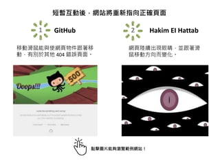 短暫互動後，網站將重新指向正確頁面
1 GitHub
移動滑鼠能與使網頁物件跟著移
動，有別於其他 404 錯誤頁面。
2 Hakim EI Hattab
網頁陸續出現眼睛，並跟著滑
鼠移動方向而變化。
點擊圖片能夠瀏覽範例網站！
 
