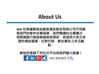 About Us
WIS 社群編輯室由匯智資訊股份有限公司不同服
務部門的夥伴共筆經營，我們閱讀的主題廣泛，
洞察網路行銷發展趨勢與現狀，希望與大家分享
關於網站營運、社群行銷、數位廣告之多元觀
點。
歡迎您透過下列社交平台與我們腦力激盪！
 