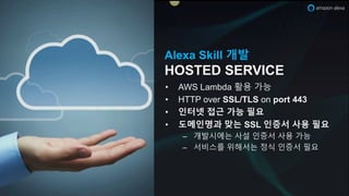 Alexa Skill 개발
HOSTED SERVICE
• AWS Lambda 활용 가능
• HTTP over SSL/TLS on port 443
• 인터넷 접근 가능 필요
• 도메인명과 맞는 SSL 인증서 사용 필요
– 개발시에는 사설 인증서 사용 가능
– 서비스를 위해서는 정식 인증서 필요
 