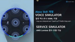 Alexa Skill 개발
VOICE SIMULATOR
일반 텍스트나 SSML 지원
<say-as interpret-as="spell-out">hello</say-as>
SERVICE SIMULATOR
AWS Lambda 함수 호출 가능
 