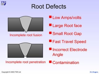 M.S.Rogers
Copyright © 2003 TWI Ltd
Root Defects
Incomplete root fusion
Incomplete root penetration
Low Amps/volts
Large Root face
Small Root Gap
Fast Travel Speed
Incorrect Electrode
Angle
Contamination
 