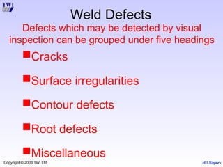 M.S.Rogers
Copyright © 2003 TWI Ltd
Weld Defects
Defects which may be detected by visual
inspection can be grouped under five headings
Cracks
Surface irregularities
Contour defects
Root defects
Miscellaneous
 