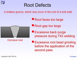 M.S.Rogers
Copyright © 2003 TWI Ltd
Concave root
Root Defects
Root faces too large
Root gap too large
Excessive back purge
pressure during TIG welding
Excessive root bead grinding
before the application of the
second pass
A shallow groove, which may occur in the root of a butt weld
 