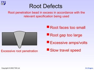 M.S.Rogers
Copyright © 2003 TWI Ltd
Excessive root penetration
Root Defects
Root faces too small
Root gap too large
Excessive amps/volts
Slow travel speed
Root penetration bead in excess in accordance with the
relevant specification being used
 
