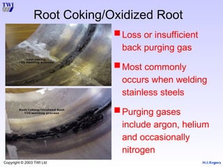 M.S.Rogers
Copyright © 2003 TWI Ltd
Root Coking/Oxidized Root
Loss or insufficient
back purging gas
Most commonly
occurs when welding
stainless steels
Purging gases
include argon, helium
and occasionally
nitrogen
 