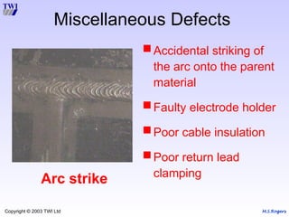 M.S.Rogers
Copyright © 2003 TWI Ltd
Miscellaneous Defects
Arc strike
Accidental striking of
the arc onto the parent
material
Faulty electrode holder
Poor cable insulation
Poor return lead
clamping
 