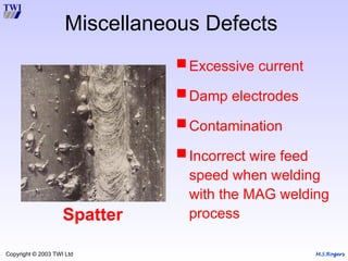 M.S.Rogers
Copyright © 2003 TWI Ltd
Spatter
Excessive current
Damp electrodes
Contamination
Incorrect wire feed
speed when welding
with the MAG welding
process
Miscellaneous Defects
 
