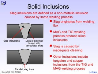 M.S.Rogers
Copyright © 2003 TWI Ltd
Solid Inclusions
 Slag originates from welding
flux
 MAG and TIG welding
process produce silica
inclusions
 Slag is caused by
inadequate cleaning
 Other inclusions include
tungsten and copper
inclusions from the TIG and
MAG welding process
Lack of sidewall
fusion with
associated slag
Slag inclusions
Parallel slag lines
Slag inclusions are defined as a non-metallic inclusion
caused by some welding process
 