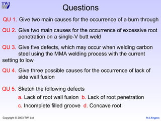 M.S.Rogers
Copyright © 2003 TWI Ltd
Questions
QU 1. Give two main causes for the occurrence of a burn through
QU 2. Give two main causes for the occurrence of excessive root
penetration on a single-V butt weld
QU 3. Give five defects, which may occur when welding carbon
steel using the MMA welding process with the current
setting to low
QU 4. Give three possible causes for the occurrence of lack of
side wall fusion
QU 5. Sketch the following defects
a. Lack of root wall fusion b. Lack of root penetration
c. Incomplete filled groove d. Concave root
 