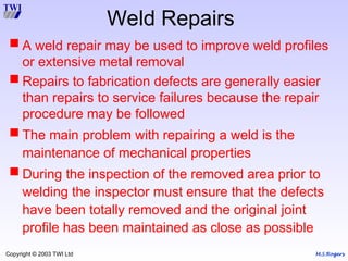 M.S.Rogers
Copyright © 2003 TWI Ltd
 A weld repair may be used to improve weld profiles
or extensive metal removal
 Repairs to fabrication defects are generally easier
than repairs to service failures because the repair
procedure may be followed
 The main problem with repairing a weld is the
maintenance of mechanical properties
 During the inspection of the removed area prior to
welding the inspector must ensure that the defects
have been totally removed and the original joint
profile has been maintained as close as possible
Weld Repairs
 