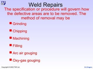 M.S.Rogers
Copyright © 2003 TWI Ltd
The specification or procedure will govern how
the defective areas are to be removed. The
method of removal may be
 Grinding
 Chipping
 Machining
 Filling
 Arc air gouging
 Oxy-gas gouging
Weld Repairs
 