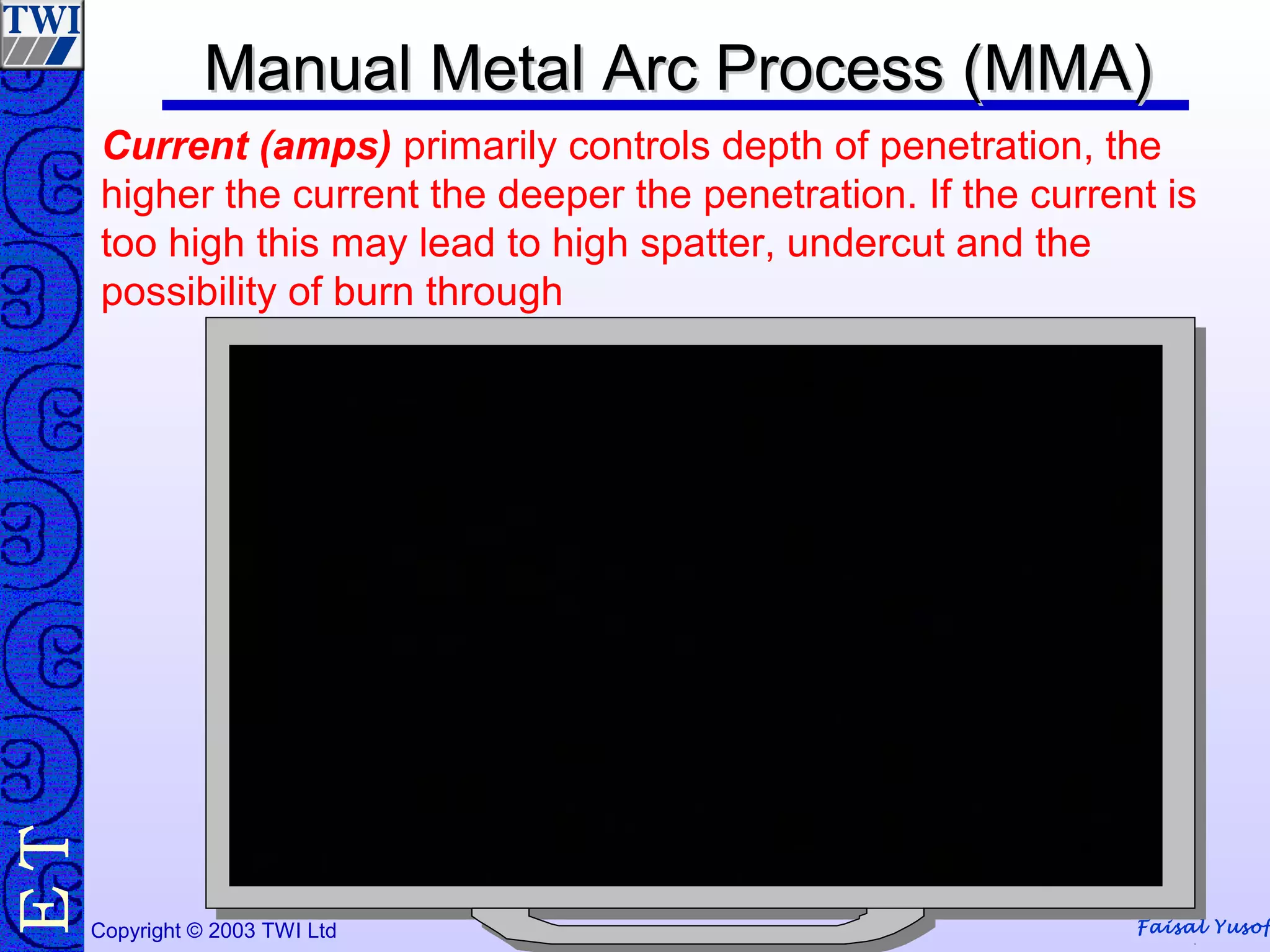 Faisal YusofCopyright © 2003 TWI Ltd
TE
Current (amps) primarily controls depth of penetration, the
higher the current the deeper the penetration. If the current is
too high this may lead to high spatter, undercut and the
possibility of burn through
Manual Metal Arc Process (MMA)Manual Metal Arc Process (MMA)
 