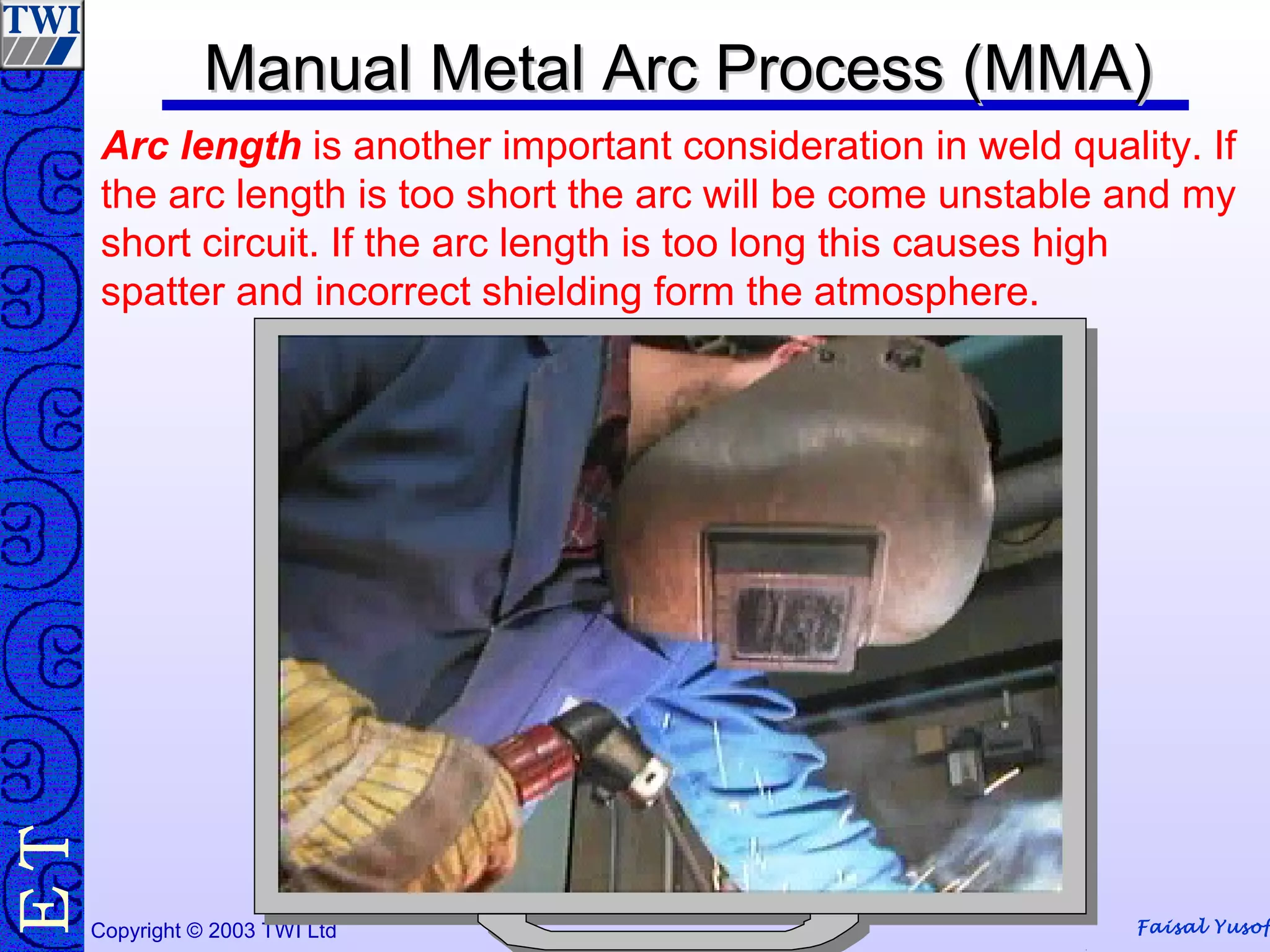 Faisal YusofCopyright © 2003 TWI Ltd
TE
Arc length is another important consideration in weld quality. If
the arc length is too short the arc will be come unstable and my
short circuit. If the arc length is too long this causes high
spatter and incorrect shielding form the atmosphere.
Manual Metal Arc Process (MMA)Manual Metal Arc Process (MMA)
 