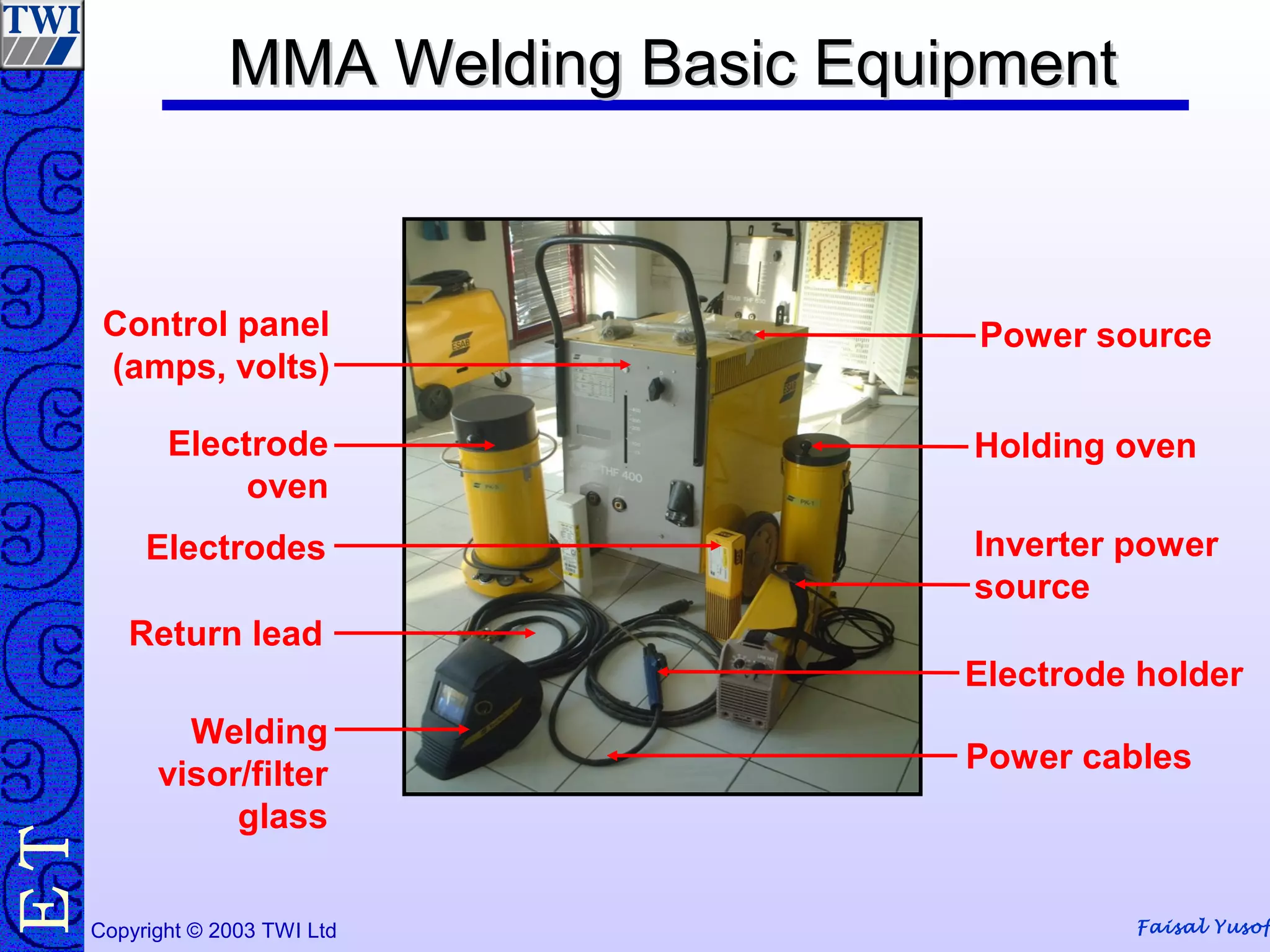 Faisal YusofCopyright © 2003 TWI Ltd
TE MMA Welding Basic EquipmentMMA Welding Basic Equipment
Power source
Holding oven
Inverter power
source
Electrode holder
Power cables
Welding
visor/filter
glass
Return lead
Electrodes
Electrode
oven
Control panel
(amps, volts)
 