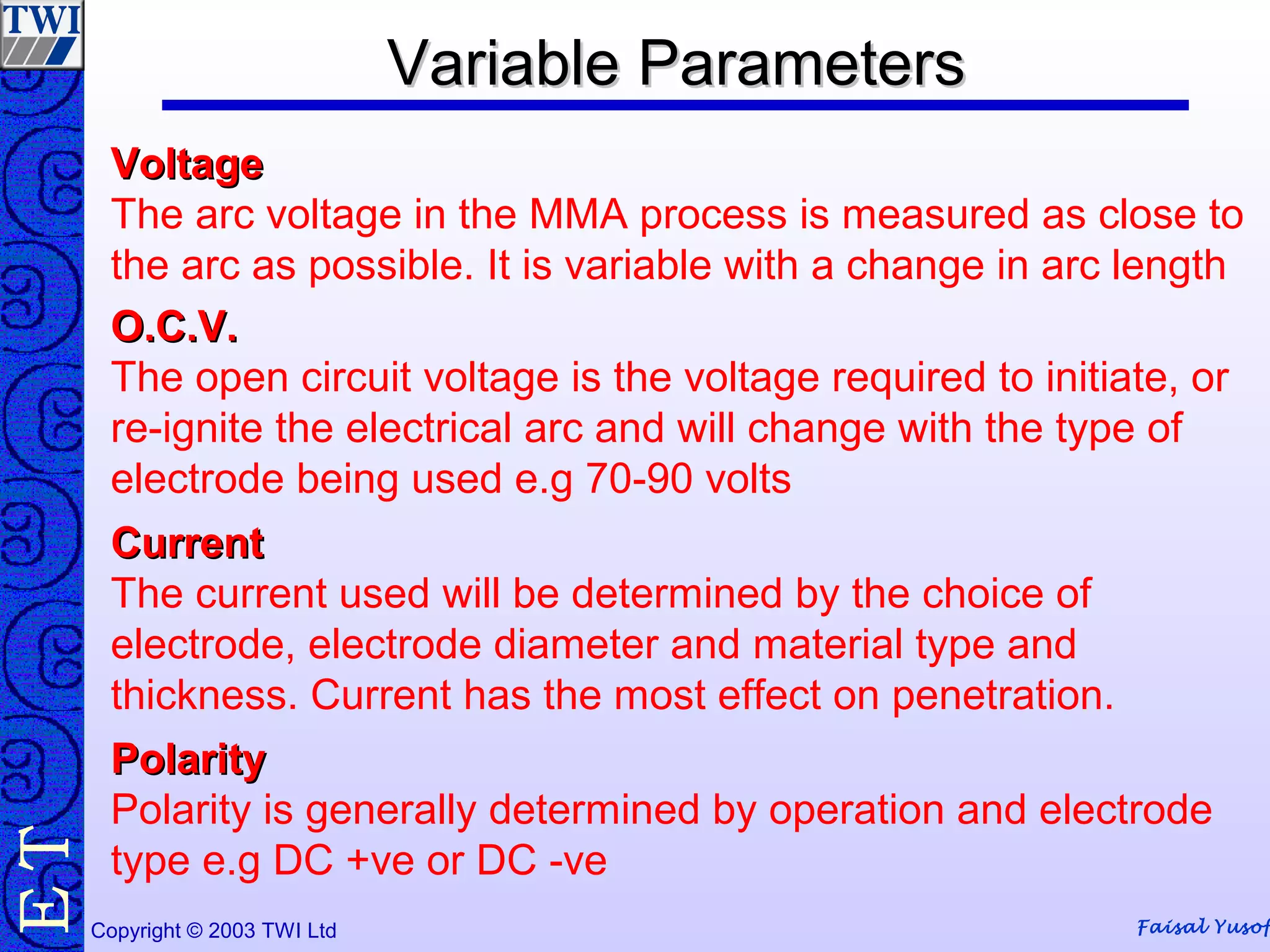 Faisal YusofCopyright © 2003 TWI Ltd
TE Variable ParametersVariable Parameters
VoltageVoltage
The arc voltage in the MMA process is measured as close to
the arc as possible. It is variable with a change in arc length
O.C.V.O.C.V.
The open circuit voltage is the voltage required to initiate, or
re-ignite the electrical arc and will change with the type of
electrode being used e.g 70-90 volts
CurrentCurrent
The current used will be determined by the choice of
electrode, electrode diameter and material type and
thickness. Current has the most effect on penetration.
PolarityPolarity
Polarity is generally determined by operation and electrode
type e.g DC +ve or DC -ve
 