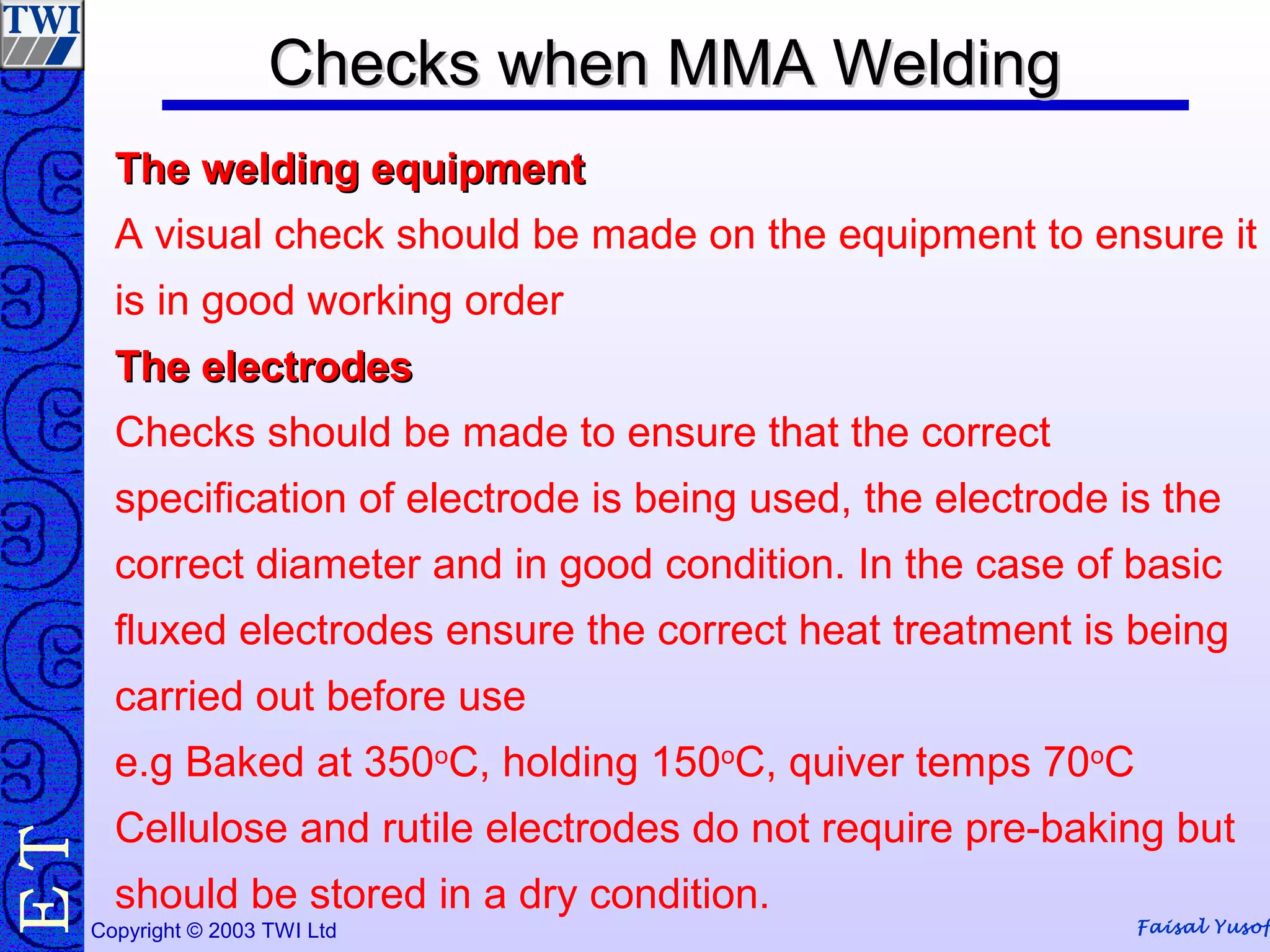 Faisal YusofCopyright © 2003 TWI Ltd
TE Checks when MMA WeldingChecks when MMA Welding
The welding equipmentThe welding equipment
A visual check should be made on the equipment to ensure it
is in good working order
The electrodesThe electrodes
Checks should be made to ensure that the correct
specification of electrode is being used, the electrode is the
correct diameter and in good condition. In the case of basic
fluxed electrodes ensure the correct heat treatment is being
carried out before use
e.g Baked at 350o
C, holding 150o
C, quiver temps 70o
C
Cellulose and rutile electrodes do not require pre-baking but
should be stored in a dry condition.
 