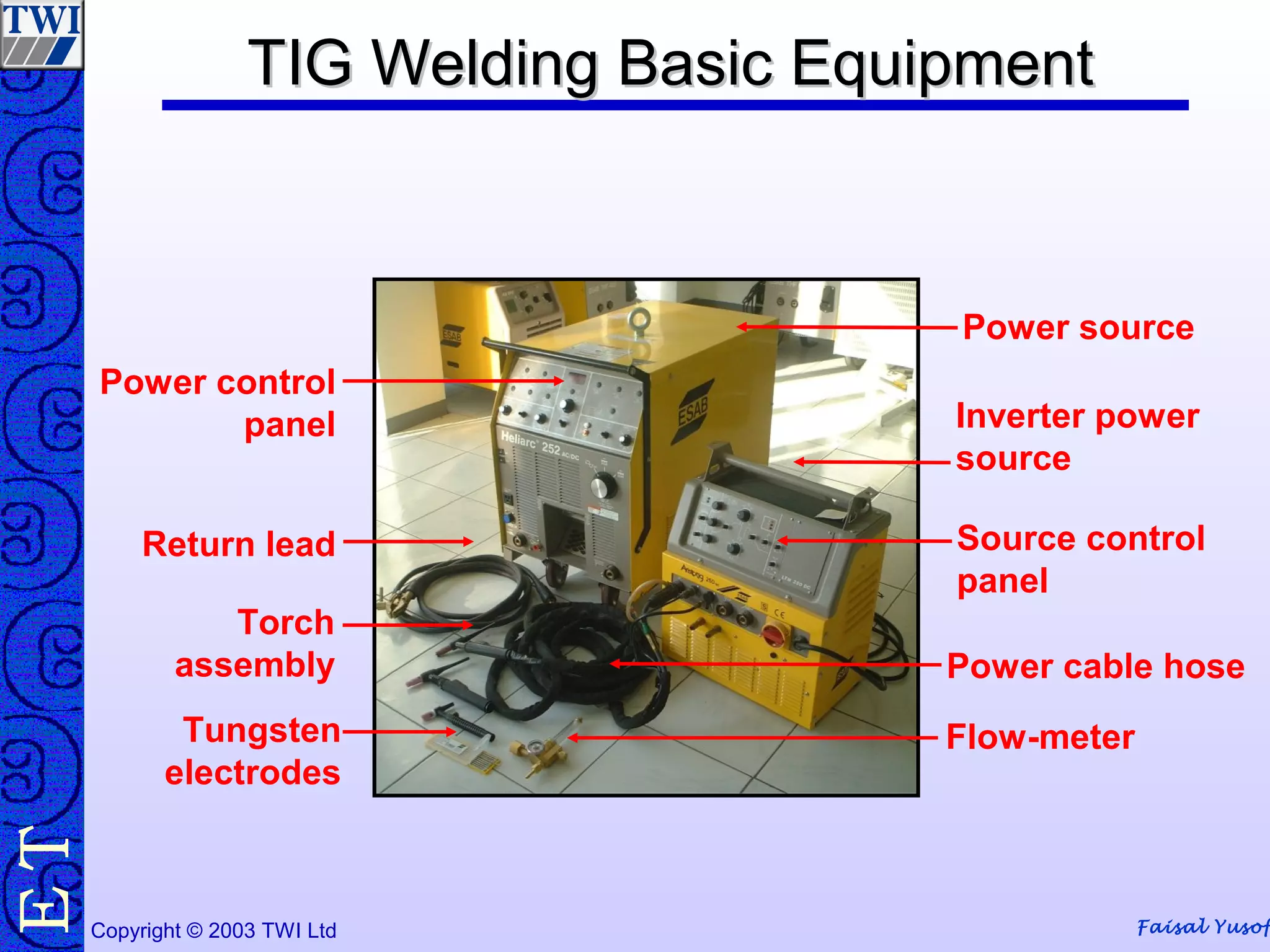 Faisal YusofCopyright © 2003 TWI Ltd
TE TIG Welding Basic EquipmentTIG Welding Basic Equipment
Power source
Inverter power
source
Source control
panel
Power cable hose
Flow-meterTungsten
electrodes
Torch
assembly
Return lead
Power control
panel
 