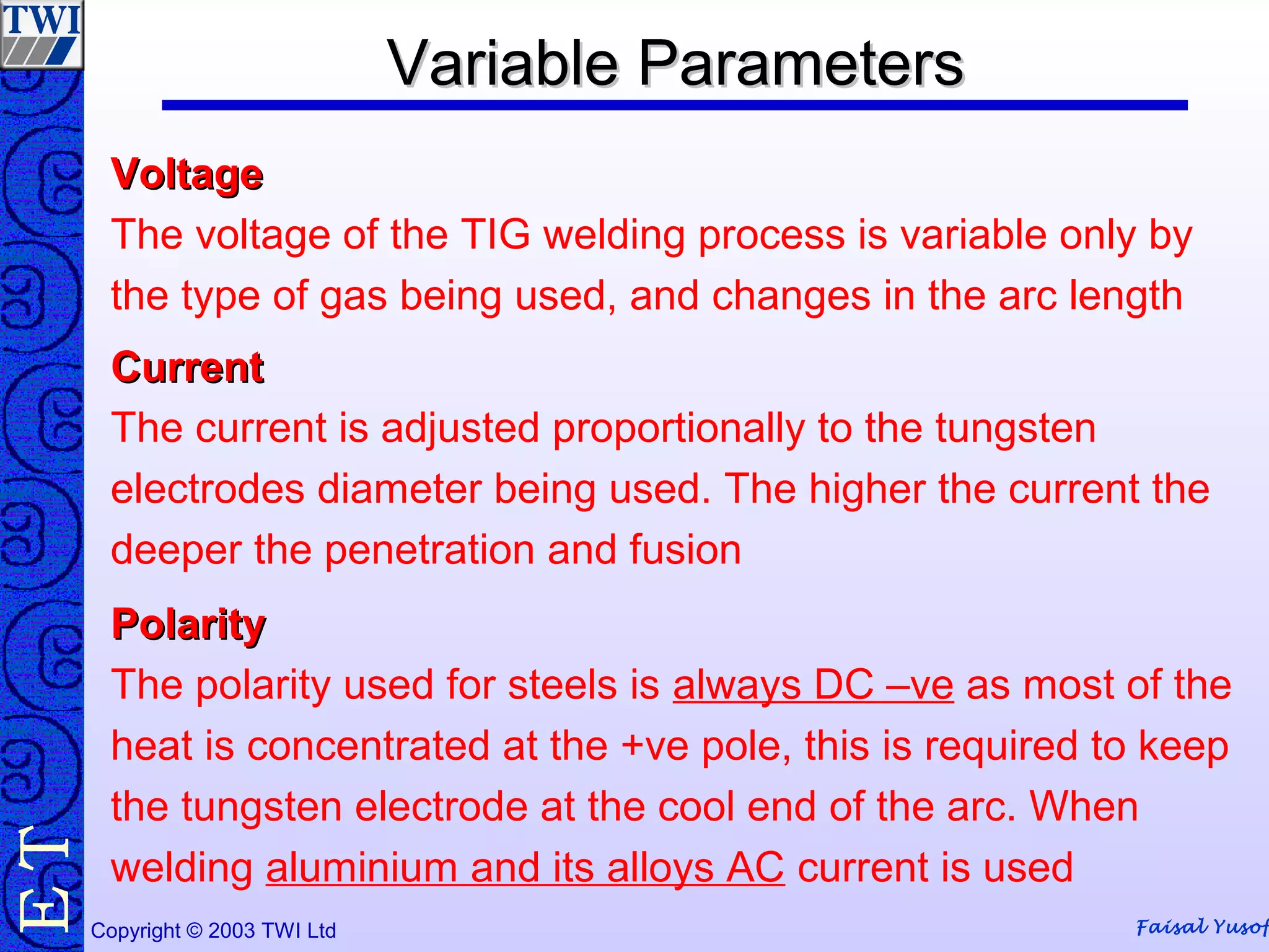 Faisal YusofCopyright © 2003 TWI Ltd
TE Variable ParametersVariable ParametersVariable ParametersVariable Parameters
VoltageVoltage
The voltage of the TIG welding process is variable only by
the type of gas being used, and changes in the arc length
CurrentCurrent
The current is adjusted proportionally to the tungsten
electrodes diameter being used. The higher the current the
deeper the penetration and fusion
PolarityPolarity
The polarity used for steels is always DC –ve as most of the
heat is concentrated at the +ve pole, this is required to keep
the tungsten electrode at the cool end of the arc. When
welding aluminium and its alloys AC current is used
 