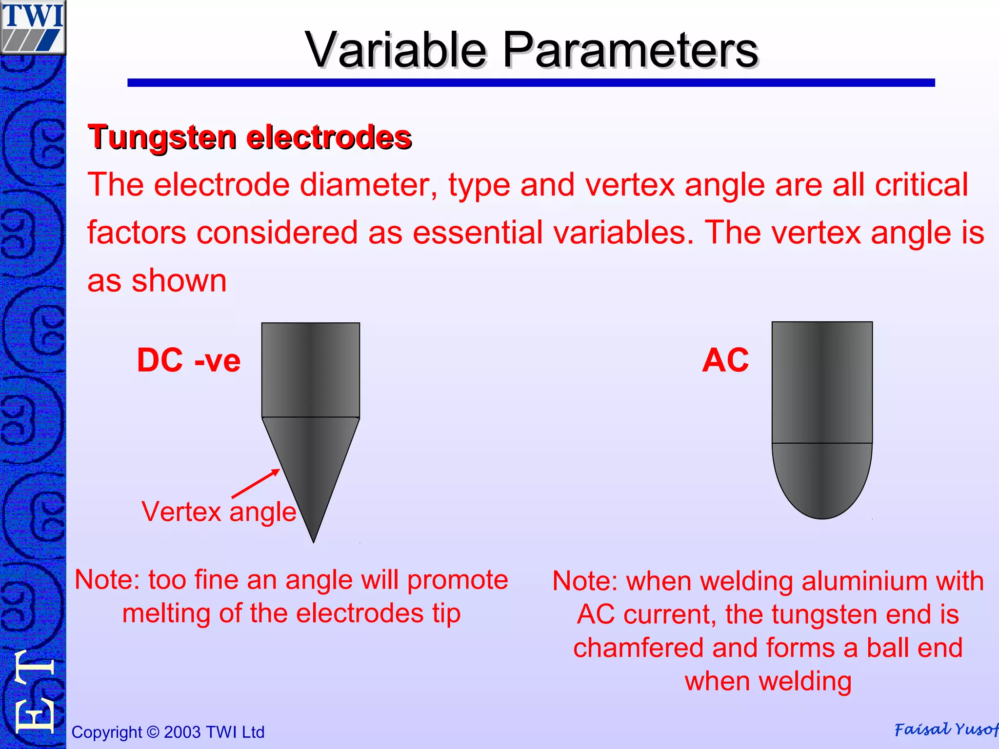 Faisal YusofCopyright © 2003 TWI Ltd
TE Variable ParametersVariable Parameters
Tungsten electrodesTungsten electrodes
The electrode diameter, type and vertex angle are all critical
factors considered as essential variables. The vertex angle is
as shown
Vertex angle
Note: when welding aluminium with
AC current, the tungsten end is
chamfered and forms a ball end
when welding
DC -ve
Note: too fine an angle will promote
melting of the electrodes tip
AC
 