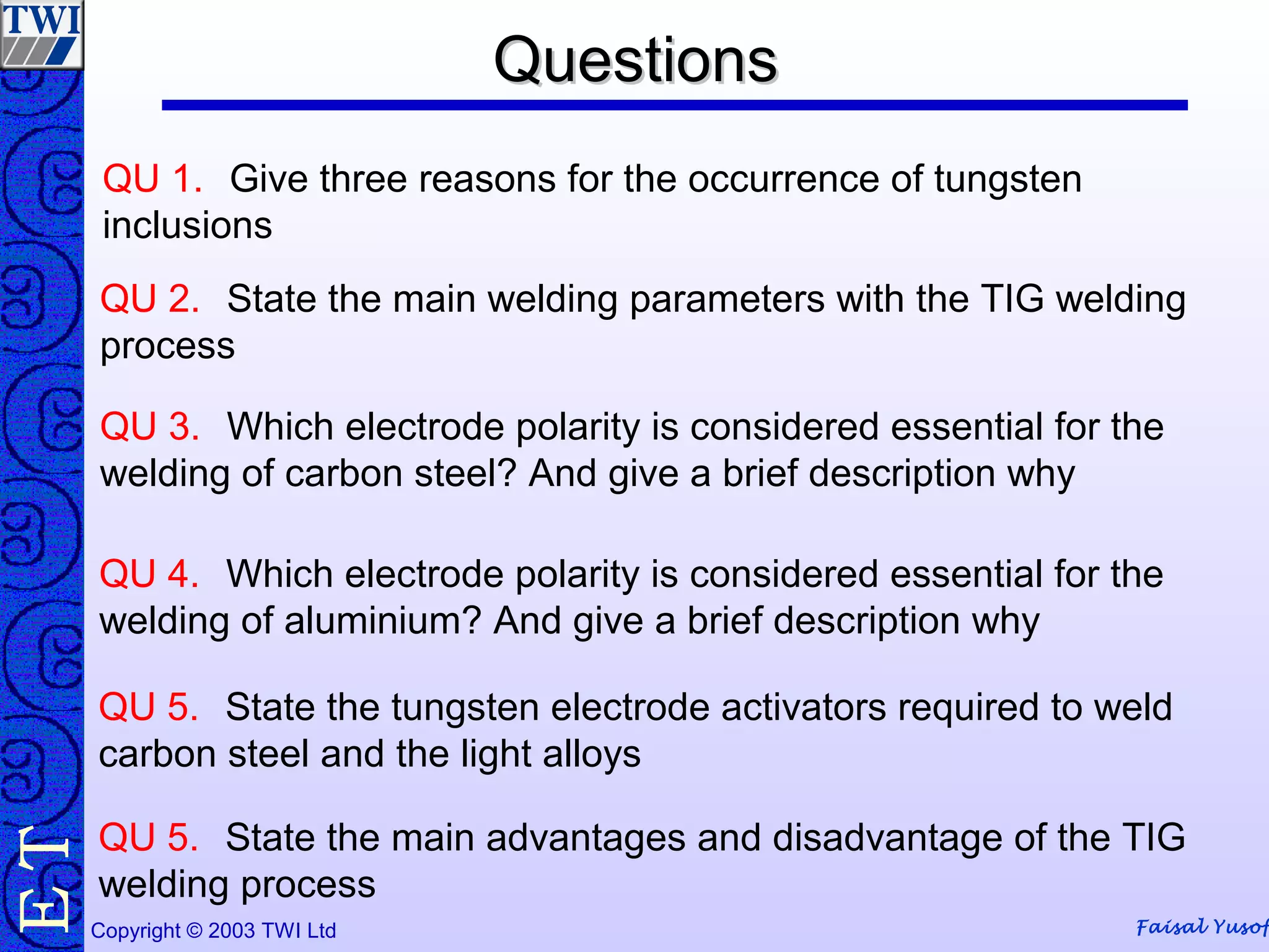 Faisal YusofCopyright © 2003 TWI Ltd
TE
QU 1. Give three reasons for the occurrence of tungsten
inclusions
QuestionsQuestions
QU 2. State the main welding parameters with the TIG welding
process
QU 3. Which electrode polarity is considered essential for the
welding of carbon steel? And give a brief description why
QU 4. Which electrode polarity is considered essential for the
welding of aluminium? And give a brief description why
QU 5. State the tungsten electrode activators required to weld
carbon steel and the light alloys
QU 5. State the main advantages and disadvantage of the TIG
welding process
 
