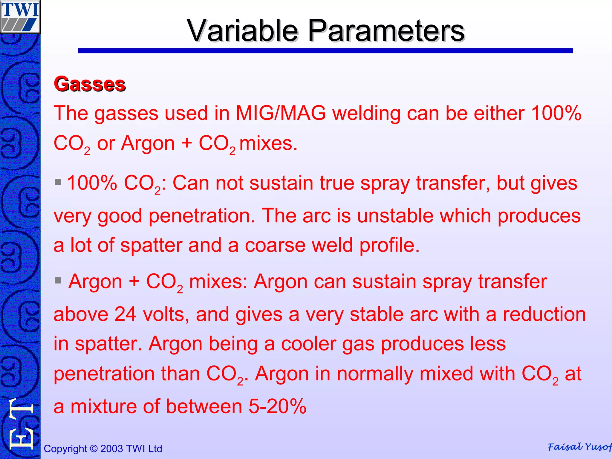 Faisal YusofCopyright © 2003 TWI Ltd
TE
GassesGasses
The gasses used in MIG/MAG welding can be either 100%
CO2 or Argon + CO2 mixes.
 100% CO2: Can not sustain true spray transfer, but gives
very good penetration. The arc is unstable which produces
a lot of spatter and a coarse weld profile.
 Argon + CO2 mixes: Argon can sustain spray transfer
above 24 volts, and gives a very stable arc with a reduction
in spatter. Argon being a cooler gas produces less
penetration than CO2. Argon in normally mixed with CO2 at
a mixture of between 5-20%
Variable ParametersVariable ParametersVariable ParametersVariable Parameters
 