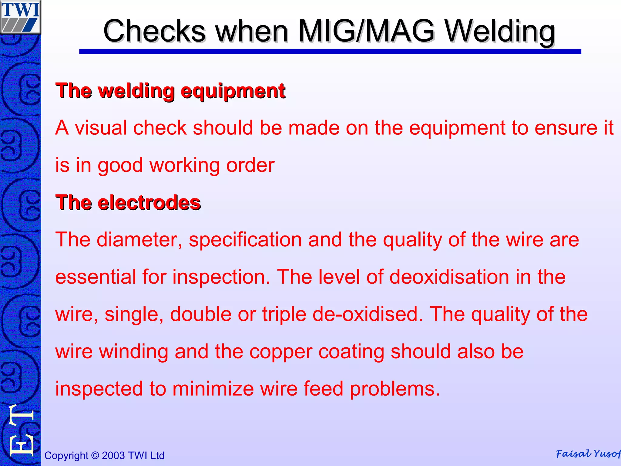 Faisal YusofCopyright © 2003 TWI Ltd
TE Checks when MIG/MAG WeldingChecks when MIG/MAG Welding
The welding equipmentThe welding equipment
A visual check should be made on the equipment to ensure it
is in good working order
The electrodesThe electrodes
The diameter, specification and the quality of the wire are
essential for inspection. The level of deoxidisation in the
wire, single, double or triple de-oxidised. The quality of the
wire winding and the copper coating should also be
inspected to minimize wire feed problems.
 