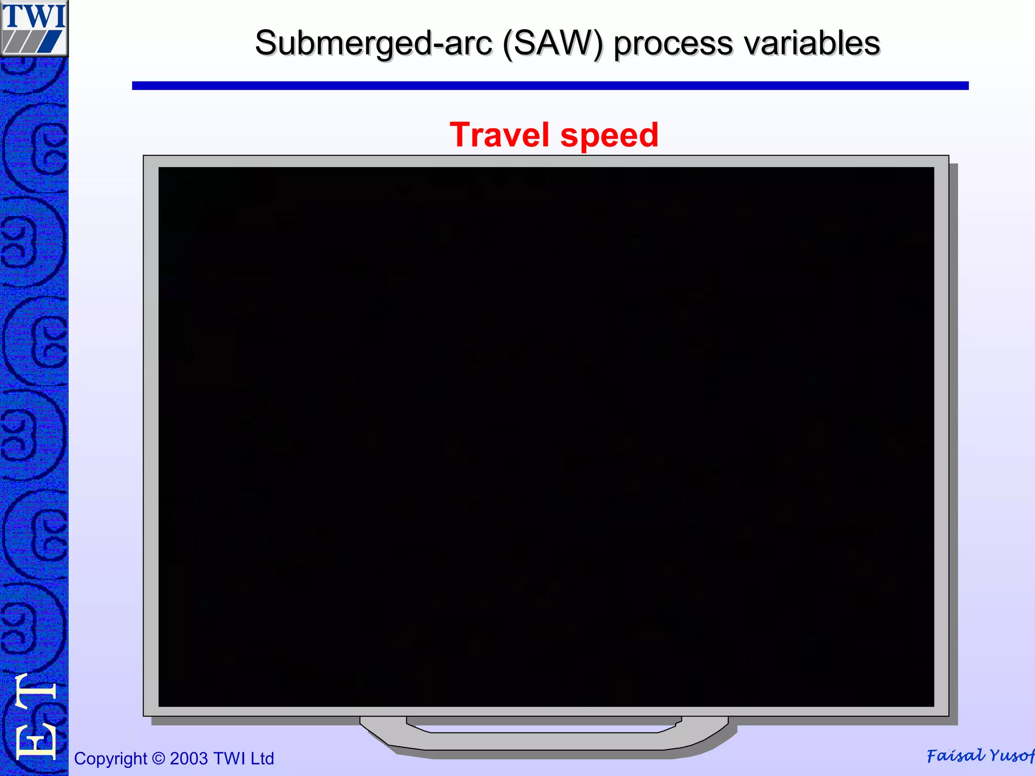 Faisal YusofCopyright © 2003 TWI Ltd
TE Submerged-arc (SAW) process variablesSubmerged-arc (SAW) process variables
Travel speed
 