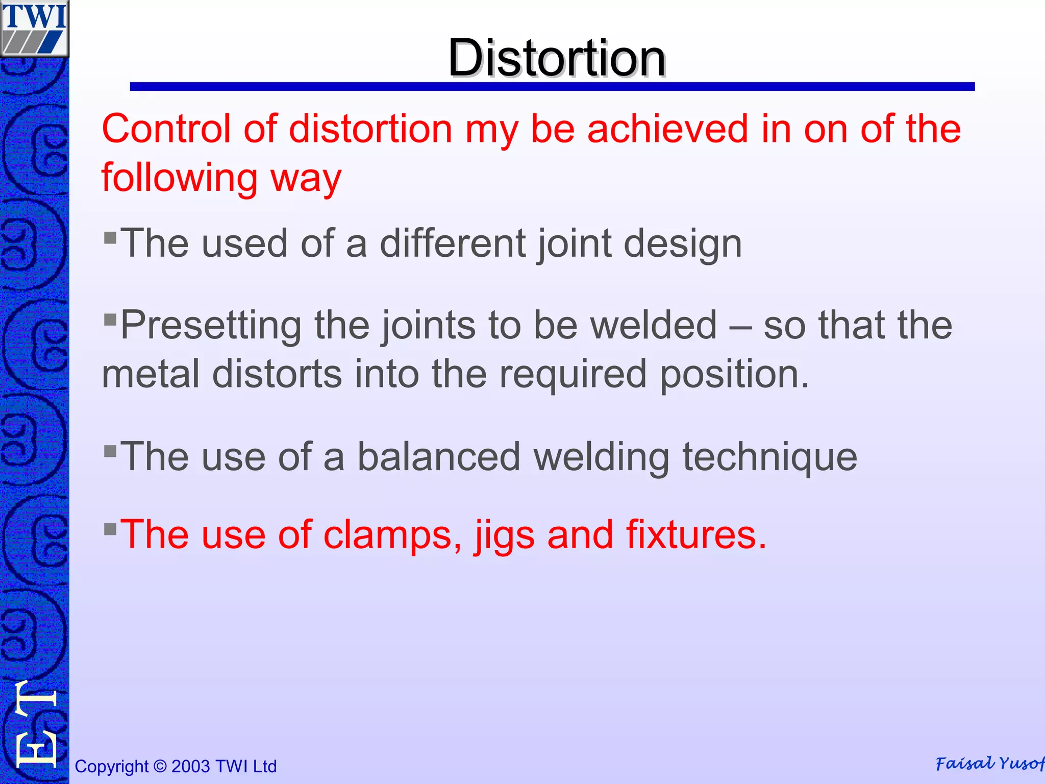 Faisal Yusof
TE
Copyright © 2003 TWI Ltd
The used of a different joint design
Presetting the joints to be welded – so that the
metal distorts into the required position.
The use of a balanced welding technique
The use of clamps, jigs and fixtures.
Control of distortion my be achieved in on of the
following way
DistortionDistortion
 