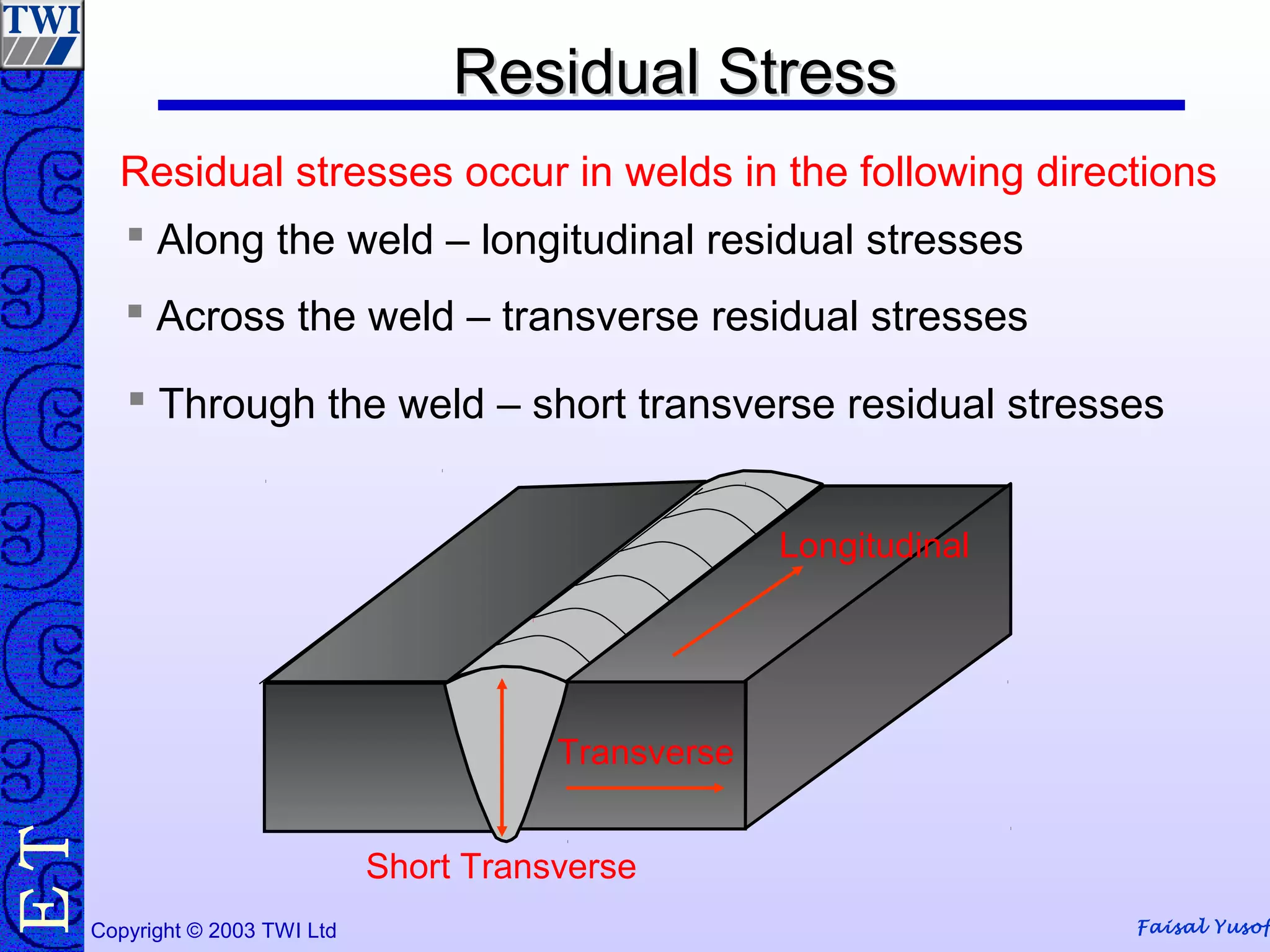 Faisal Yusof
TE
Copyright © 2003 TWI Ltd
Residual StressResidual Stress
Longitudinal
 Along the weld – longitudinal residual stresses
Transverse
 Across the weld – transverse residual stresses
Short Transverse
 Through the weld – short transverse residual stresses
Residual stresses occur in welds in the following directions
 