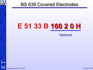 Copyright © 2003 TWI Ltd Faisal Yusof
TE BS 639 Covered ElectrodesBS 639 Covered Electrodes
E 51 33 B 160 2 0 H160 2 0 H
Optional
 