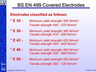 Copyright © 2003 TWI Ltd Faisal Yusof
TE BS EN 499 Covered ElectrodesBS EN 499 Covered Electrodes
Electrodes classified as follows:
 E 35 - Minimum yield strength 355 N/mm2
Tensile strength 440 - 570 N/mm2
 E 38 - Minimum yield strength 380 N/mm2
Tensile strength 470 - 600 N/mm2
 E 42 - Minimum yield strength 420 N/mm2
Tensile strength 500 - 640 N/mm2
 E 46 - Minimum yield strength 460 N/mm2
Tensile strength 530 - 680 N/mm2
 E 50 - Minimum yield strength 500 N/mm2
Tensile strength 560 - 720 N/mm2
 