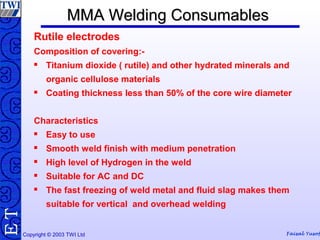 Copyright © 2003 TWI Ltd Faisal Yusof
TE MMA Welding ConsumablesMMA Welding Consumables
Rutile electrodes
Composition of covering:-
 Titanium dioxide ( rutile) and other hydrated minerals and
organic cellulose materials
 Coating thickness less than 50% of the core wire diameter
Characteristics
 Easy to use
 Smooth weld finish with medium penetration
 High level of Hydrogen in the weld
 Suitable for AC and DC
 The fast freezing of weld metal and fluid slag makes them
suitable for vertical and overhead welding
 