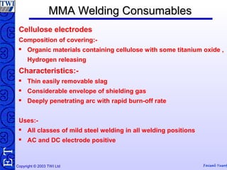 Copyright © 2003 TWI Ltd Faisal Yusof
TE MMA Welding ConsumablesMMA Welding Consumables
Cellulose electrodes
Composition of covering:-
 Organic materials containing cellulose with some titanium oxide ,
Hydrogen releasing
Characteristics:-
 Thin easily removable slag
 Considerable envelope of shielding gas
 Deeply penetrating arc with rapid burn-off rate
Uses:-
 All classes of mild steel welding in all welding positions
 AC and DC electrode positive
 