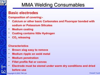 Copyright © 2003 TWI Ltd Faisal Yusof
TE MMA Welding ConsumablesMMA Welding Consumables
Basic electrodes
Composition of covering:-
 Calcium or other basic Carbonates and Fluorspar bonded with
sodium or Potassium Silicates
 Medium coating
 Coating contains little Hydrogen
 CO2 releasing
Characteristics
 Brown slag easy to remove
 Medium ripple on weld metal
 Medium penetration
 Fillet profile flat or convex
 Electrode must be stored under warm dry conditions and dried
before use
 