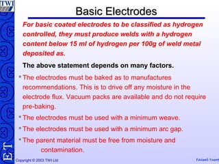 Copyright © 2003 TWI Ltd Faisal Yusof
TE Basic ElectrodesBasic Electrodes
For basic coated electrodes to be classified as hydrogen
controlled, they must produce welds with a hydrogen
content below 15 ml of hydrogen per 100g of weld metal
deposited as.
The above statement depends on many factors.
 The electrodes must be baked as to manufactures
recommendations. This is to drive off any moisture in the
electrode flux. Vacuum packs are available and do not require
pre-baking.
 The electrodes must be used with a minimum weave.
 The electrodes must be used with a minimum arc gap.
 The parent material must be free from moisture and
contamination.
 