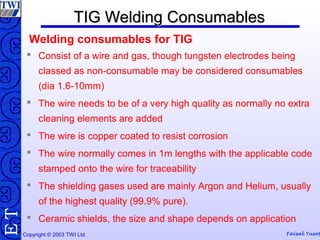 Copyright © 2003 TWI Ltd Faisal Yusof
TE TIG Welding ConsumablesTIG Welding Consumables
 Consist of a wire and gas, though tungsten electrodes being
classed as non-consumable may be considered consumables
(dia 1.6-10mm)
 The wire needs to be of a very high quality as normally no extra
cleaning elements are added
 The wire is copper coated to resist corrosion
 The wire normally comes in 1m lengths with the applicable code
stamped onto the wire for traceability
 The shielding gases used are mainly Argon and Helium, usually
of the highest quality (99.9% pure).
 Ceramic shields, the size and shape depends on application
Welding consumables for TIG
 