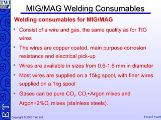 Copyright © 2003 TWI Ltd Faisal Yusof
TE MIG/MAG Welding ConsumablesMIG/MAG Welding Consumables
 Consist of a wire and gas, the same quality as for TIG
wires
 The wires are copper coated, main purpose corrosion
resistance and electrical pick-up
 Wires are available in sizes from 0.6-1.6 mm in diameter
 Most wires are supplied on a 15kg spool, with finer wires
supplied on a 1kg spool
 Gases can be pure CO2, CO2+Argon mixes and
Argon+2%O2 mixes (stainless steels).
Welding consumables for MIG/MAG
 