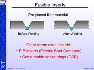 Copyright © 2003 TWI Ltd Faisal Yusof
TE
Before Welding
Fusible InsertsFusible Inserts
Pre-placed filler material
Other terms used include:
 E B inserts (Electric Boat Company)
 Consumable socket rings (CSR)
After Welding
 